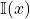 \mathbb{I}(x)